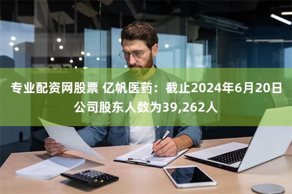 专业配资网股票 亿帆医药：截止2024年6月20日公司股东人数为39,262人