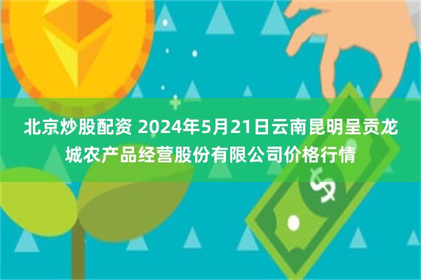 北京炒股配资 2024年5月21日云南昆明呈贡龙城农产品经营股份有限公司价格行情