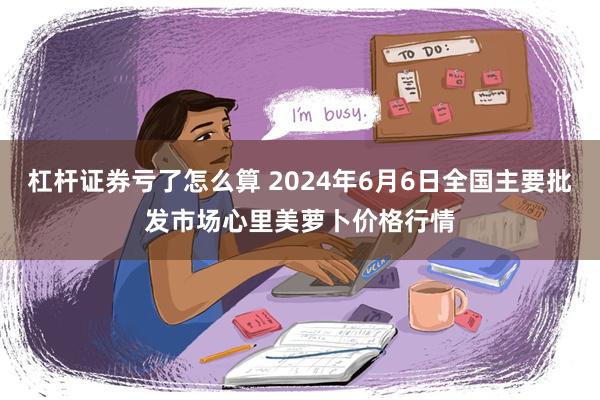 杠杆证券亏了怎么算 2024年6月6日全国主要批发市场心里美萝卜价格行情