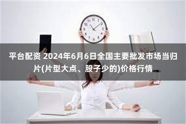 平台配资 2024年6月6日全国主要批发市场当归片(片型大点、股子少的)价格行情