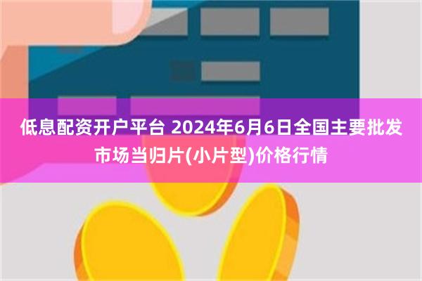 低息配资开户平台 2024年6月6日全国主要批发市场当归片(小片型)价格行情