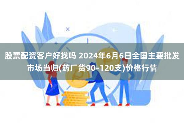 股票配资客户好找吗 2024年6月6日全国主要批发市场当归(药厂货90-120支)价格行情