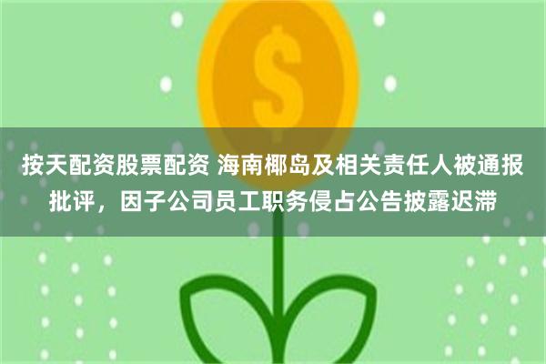 按天配资股票配资 海南椰岛及相关责任人被通报批评，因子公司员工职务侵占公告披露迟滞