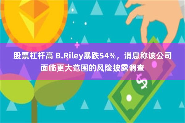 股票杠杆高 B.Riley暴跌54%，消息称该公司面临更大范围的风险披露调查