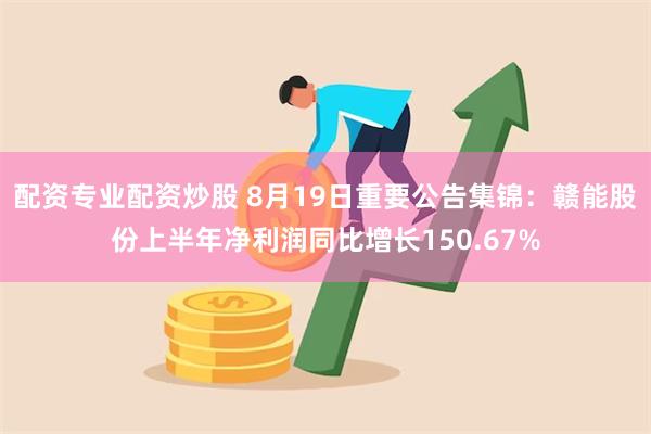 配资专业配资炒股 8月19日重要公告集锦：赣能股份上半年净利润同比增长150.67%