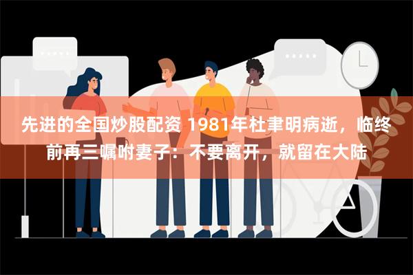 先进的全国炒股配资 1981年杜聿明病逝，临终前再三嘱咐妻子：不要离开，就留在大陆