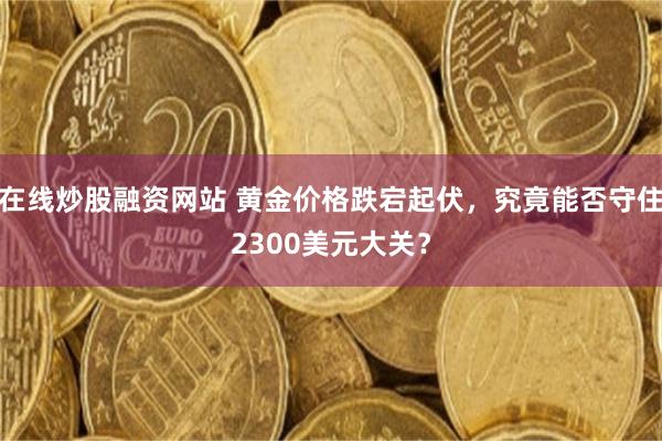 在线炒股融资网站 黄金价格跌宕起伏，究竟能否守住2300美元大关？