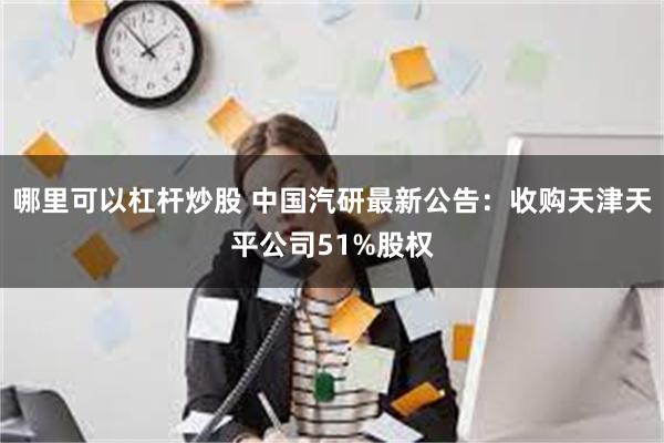 哪里可以杠杆炒股 中国汽研最新公告：收购天津天平公司51%股权