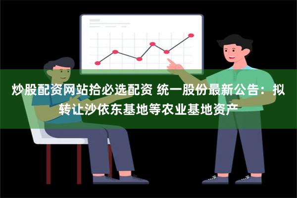 炒股配资网站拾必选配资 统一股份最新公告：拟转让沙依东基地等农业基地资产