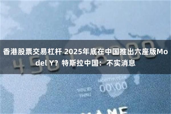 香港股票交易杠杆 2025年底在中国推出六座版Model Y？特斯拉中国：不实消息