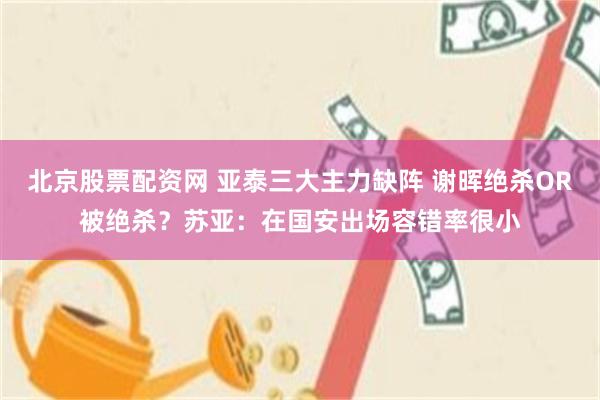 北京股票配资网 亚泰三大主力缺阵 谢晖绝杀OR被绝杀？苏亚：在国安出场容错率很小