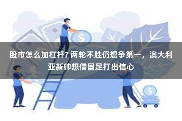 股市怎么加杠杆? 两轮不胜仍想争第一，澳大利亚新帅想借国足打出信心