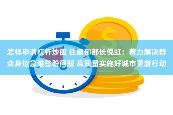 怎样申请杠杆炒股 住建部部长倪虹：着力解决群众身边急难愁盼问题 高质量实施好城市更新行动