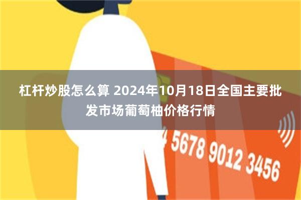 杠杆炒股怎么算 2024年10月18日全国主要批发市场葡萄柚价格行情