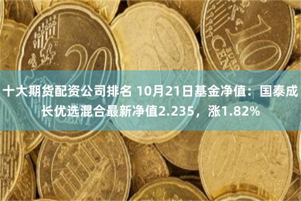 十大期货配资公司排名 10月21日基金净值：国泰成长优选混合最新净值2.235，涨1.82%