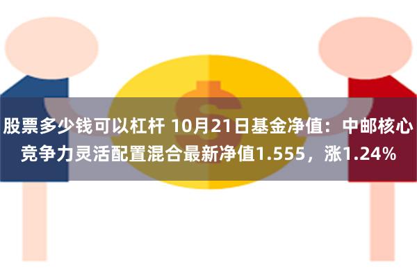 股票多少钱可以杠杆 10月21日基金净值：中邮核心竞争力灵活配置混合最新净值1.555，涨1.24%