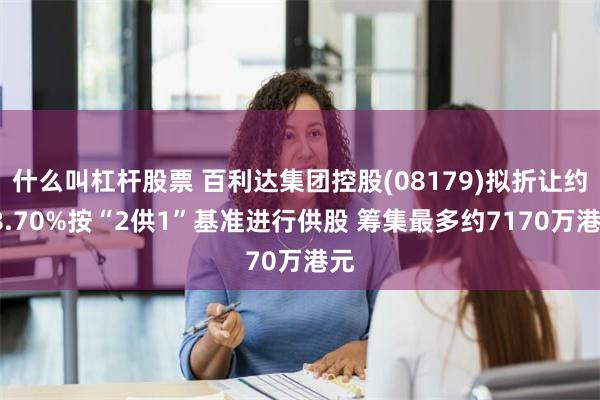 什么叫杠杆股票 百利达集团控股(08179)拟折让约18.70%按“2供1”基准进行供股 筹集最多约7170万港元