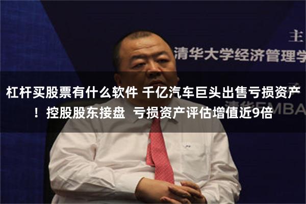 杠杆买股票有什么软件 千亿汽车巨头出售亏损资产！控股股东接盘  亏损资产评估增值近9倍