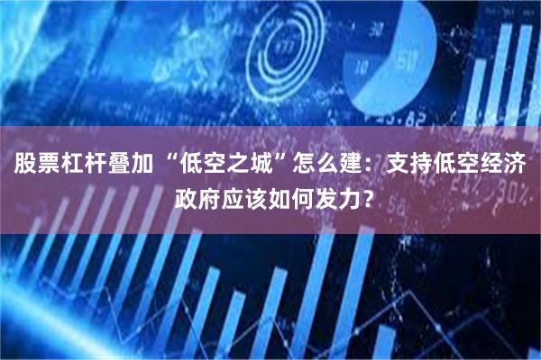 股票杠杆叠加 “低空之城”怎么建：支持低空经济 政府应该如何发力？