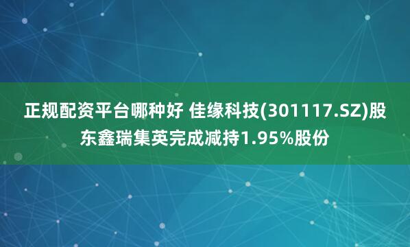 正规配资平台哪种好 佳缘科技(301117.SZ)股东鑫瑞集英完成减持1.95%股份