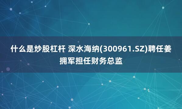 什么是炒股杠杆 深水海纳(300961.SZ)聘任姜拥军担任财务总监