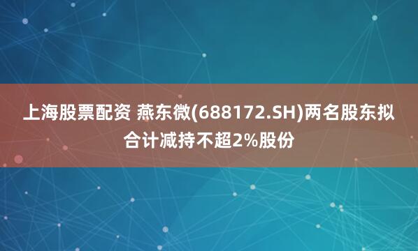 上海股票配资 燕东微(688172.SH)两名股东拟合计减持不超2%股份