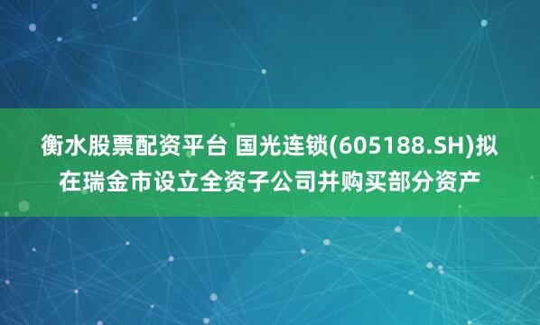 衡水股票配资平台 国光连锁(605188.SH)拟在瑞金市设立全资子公司并购买部分资产