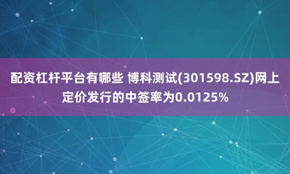 配资杠杆平台有哪些 博科测试(301598.SZ)网上定价发行的中签率为0.0125%