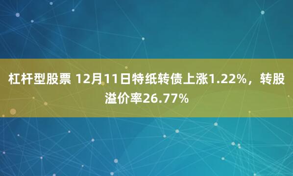 杠杆型股票 12月11日特纸转债上涨1.22%，转股溢价率26.77%