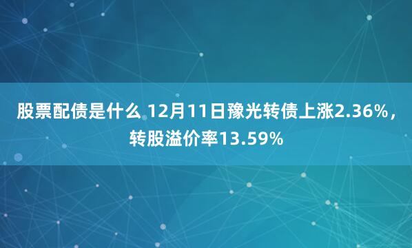 股票配债是什么 12月11日豫光转债上涨2.36%，转股溢价率13.59%