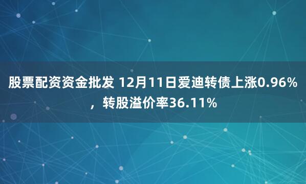 股票配资资金批发 12月11日爱迪转债上涨0.96%，转股溢价率36.11%