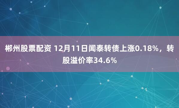 郴州股票配资 12月11日闻泰转债上涨0.18%，转股溢价率34.6%