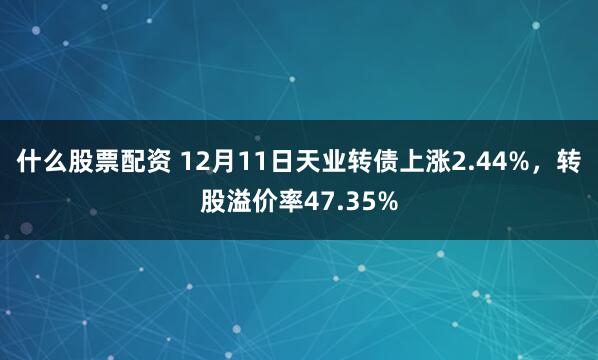 什么股票配资 12月11日天业转债上涨2.44%，转股溢价率47.35%