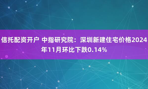 信托配资开户 中指研究院：深圳新建住宅价格2024年11月环比下跌0.14%