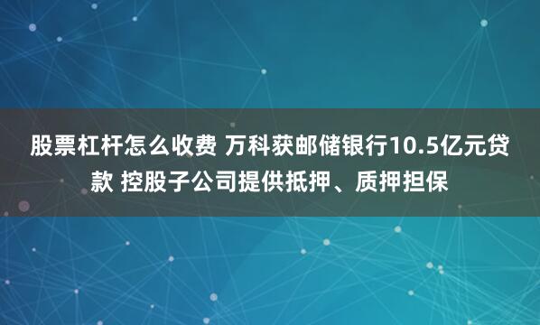 股票杠杆怎么收费 万科获邮储银行10.5亿元贷款 控股子公司提供抵押、质押担保