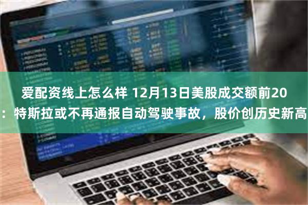 爱配资线上怎么样 12月13日美股成交额前20：特斯拉或不再通报自动驾驶事故，股价创历史新高