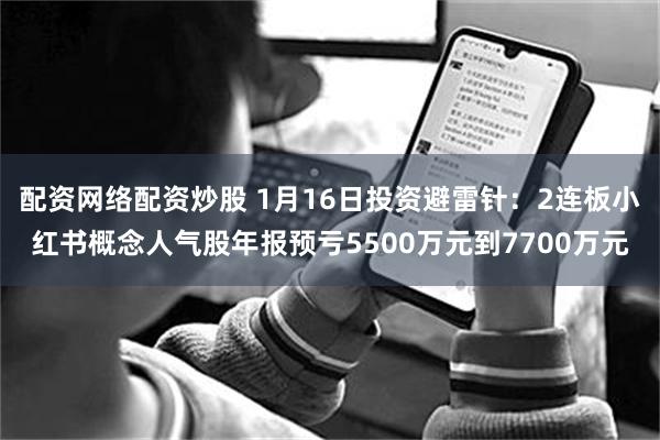 配资网络配资炒股 1月16日投资避雷针：2连板小红书概念人气股年报预亏5500万元到7700万元