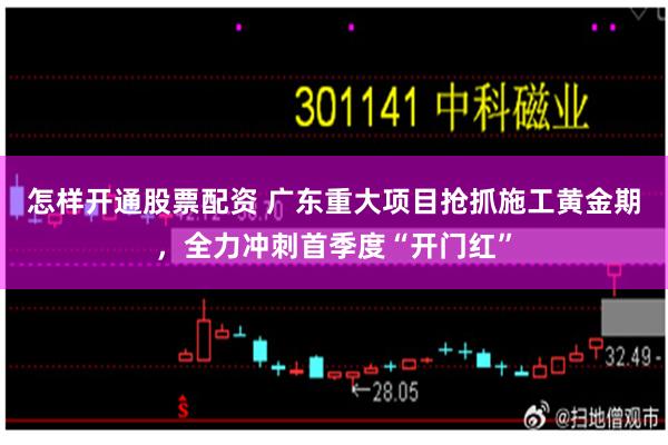 怎样开通股票配资 广东重大项目抢抓施工黄金期，全力冲刺首季度“开门红”