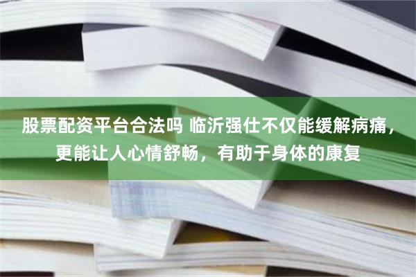 股票配资平台合法吗 临沂强仕不仅能缓解病痛，更能让人心情舒畅，有助于身体的康复