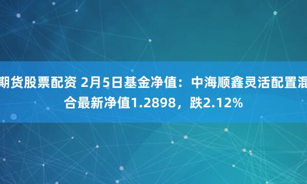 期货股票配资 2月5日基金净值：中海顺鑫灵活配置混合最新净值1.2898，跌2.12%