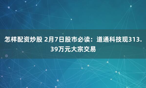 怎样配资炒股 2月7日股市必读：道通科技现313.39万元大宗交易