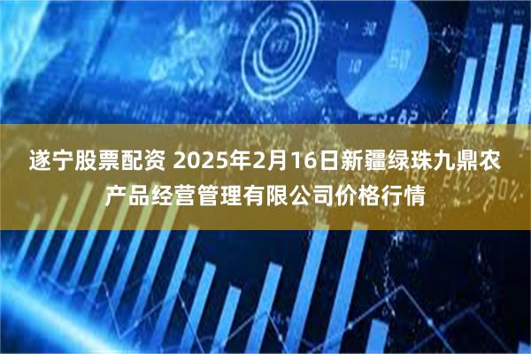 遂宁股票配资 2025年2月16日新疆绿珠九鼎农产品经营管理有限公司价格行情