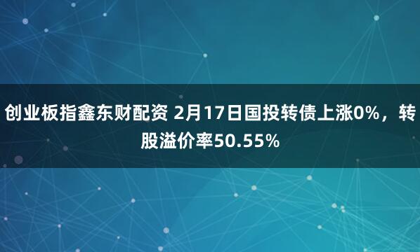 创业板指鑫东财配资 2月17日国投转债上涨0%，转股溢价率50.55%