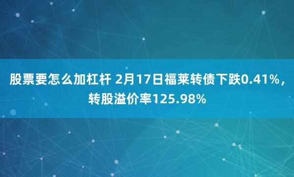 股票要怎么加杠杆 2月17日福莱转债下跌0.41%，转股溢价率125.98%