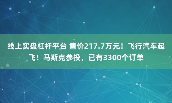 线上实盘杠杆平台 售价217.7万元！飞行汽车起飞！马斯克参投，已有3300个订单