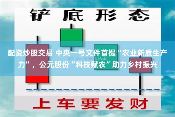 配资炒股交易 中央一号文件首提“农业新质生产力”，公元股份“科技赋农”助力乡村振兴