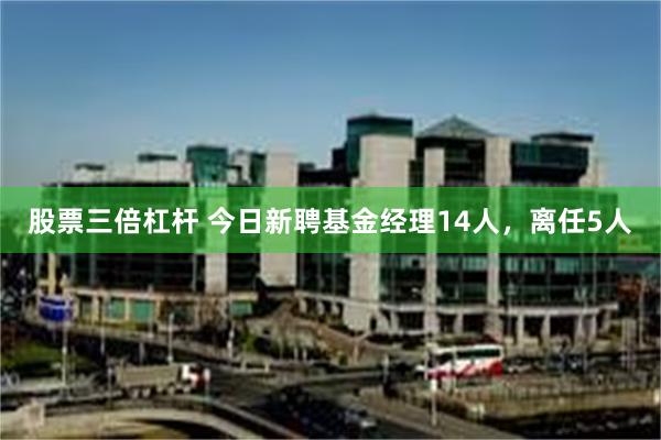 股票三倍杠杆 今日新聘基金经理14人，离任5人