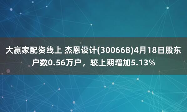 大赢家配资线上 杰恩设计(300668)4月18日股东户数0.56万户，较上期增加5.13%